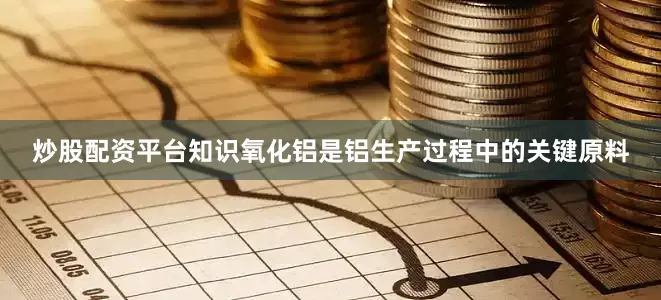 炒股配资平台知识氧化铝是铝生产过程中的关键原料