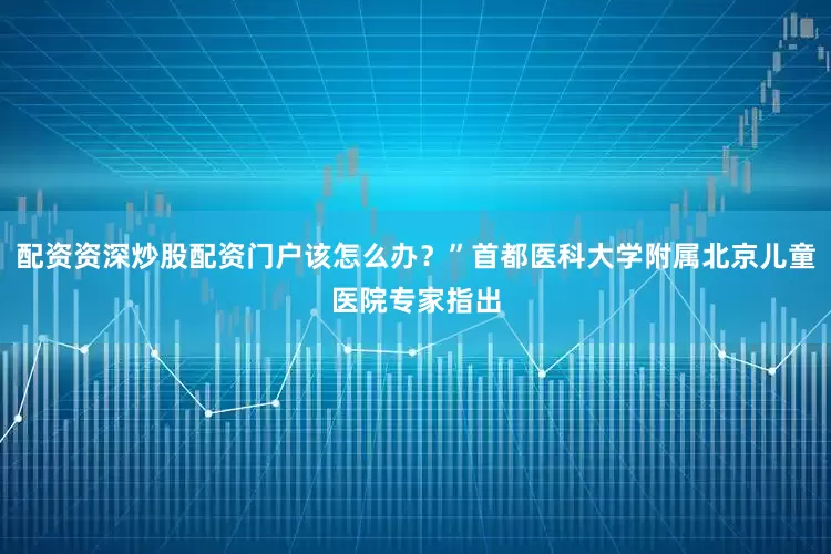 配资资深炒股配资门户该怎么办？”首都医科大学附属北京儿童医院专家指出
