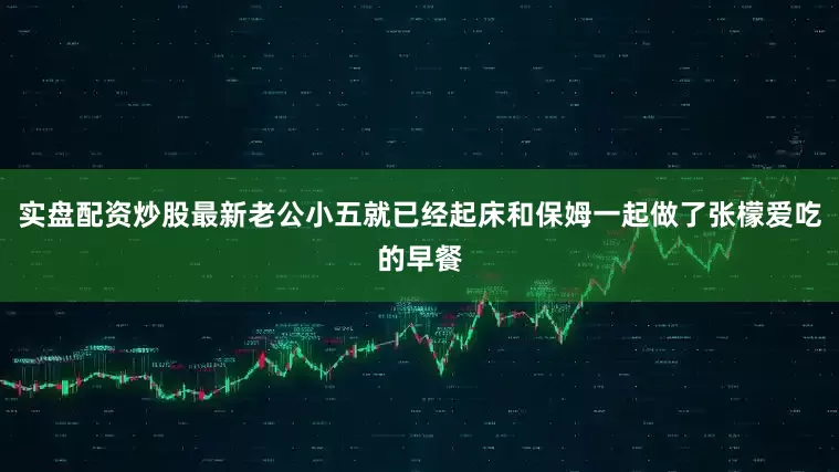 实盘配资炒股最新老公小五就已经起床和保姆一起做了张檬爱吃的早餐