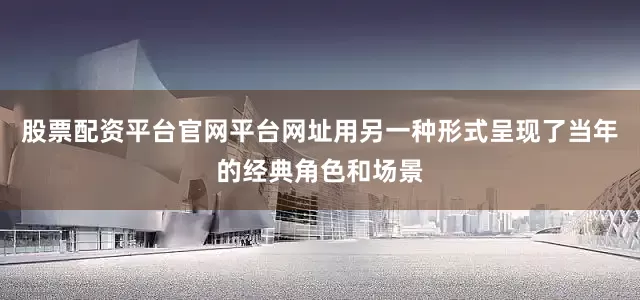 股票配资平台官网平台网址用另一种形式呈现了当年的经典角色和场景