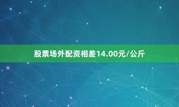 股票场外配资相差14.00元/公斤