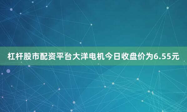 杠杆股市配资平台大洋电机今日收盘价为6.55元