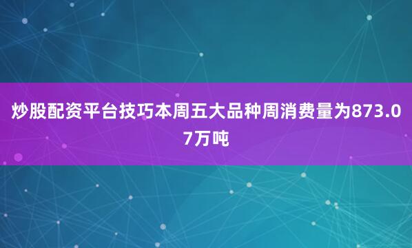 炒股配资平台技巧本周五大品种周消费量为873.07万吨