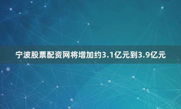 宁波股票配资网将增加约3.1亿元到3.9亿元