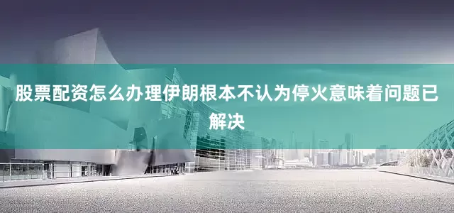 股票配资怎么办理伊朗根本不认为停火意味着问题已解决