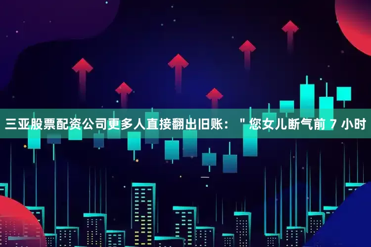 三亚股票配资公司更多人直接翻出旧账：＂您女儿断气前 7 小时