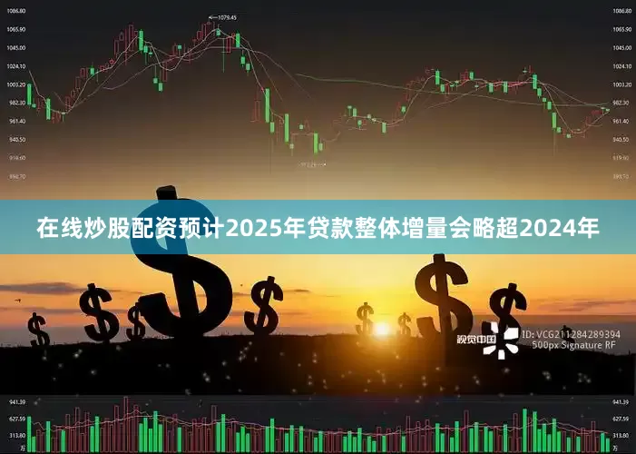 在线炒股配资预计2025年贷款整体增量会略超2024年