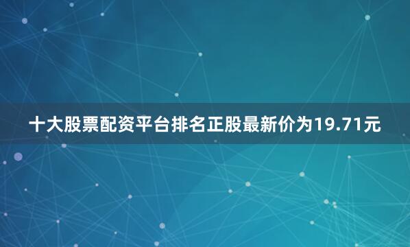十大股票配资平台排名正股最新价为19.71元