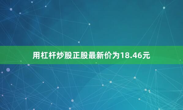 用杠杆炒股正股最新价为18.46元