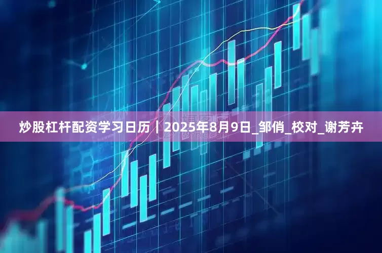 炒股杠杆配资学习日历｜2025年8月9日_邹俏_校对_谢芳卉