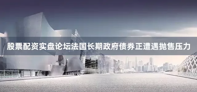 股票配资实盘论坛法国长期政府债券正遭遇抛售压力