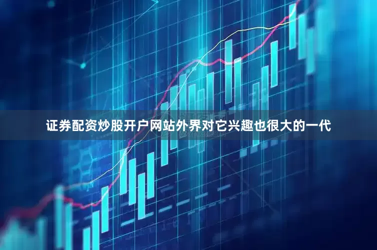 证券配资炒股开户网站外界对它兴趣也很大的一代