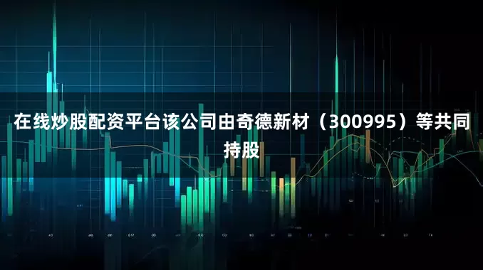 在线炒股配资平台该公司由奇德新材（300995）等共同持股