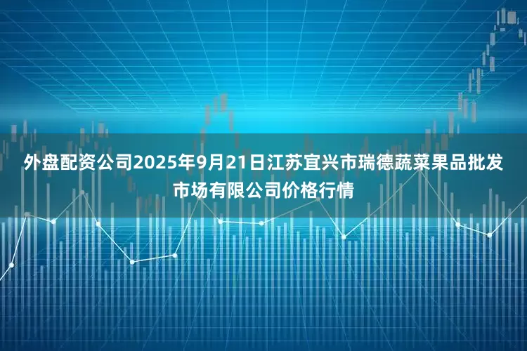 外盘配资公司2025年9月21日江苏宜兴市瑞德蔬菜果品批发市场有限公司价格行情