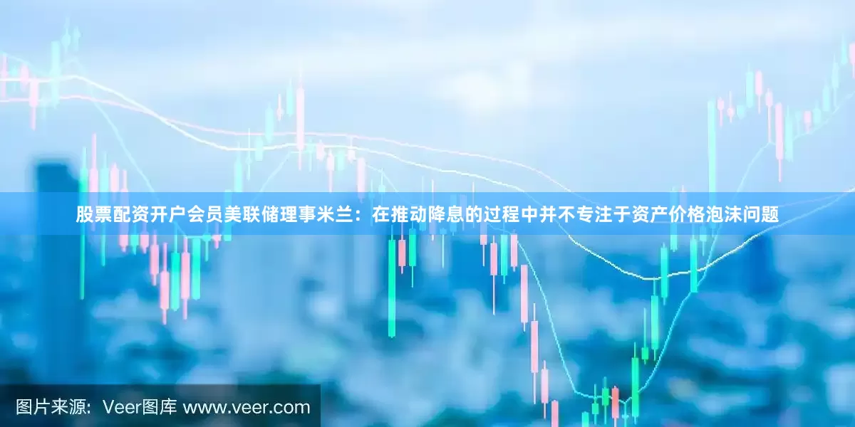 股票配资开户会员美联储理事米兰：在推动降息的过程中并不专注于资产价格泡沫问题